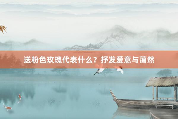 送粉色玫瑰代表什么？抒发爱意与蔼然